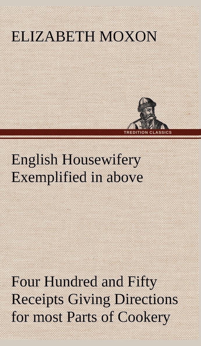 English Housewifery Exemplified in above Four Hundred and Fifty Receipts Giving Directions for most Parts of Cookery 1