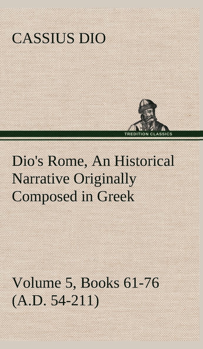 Dio's Rome, Volume 5, Books 61-76 (A.D. 54-211) An Historical Narrative Originally Composed in Greek During The Reigns of Septimius Severus, Geta and Caracalla, Macrinus, Elagabalus and Alexander 1