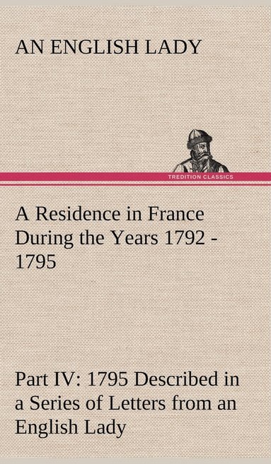 bokomslag A Residence in France During the Years 1792, 1793, 1794 and 1795, Part IV., 1795 Described in a Series of Letters from an English Lady