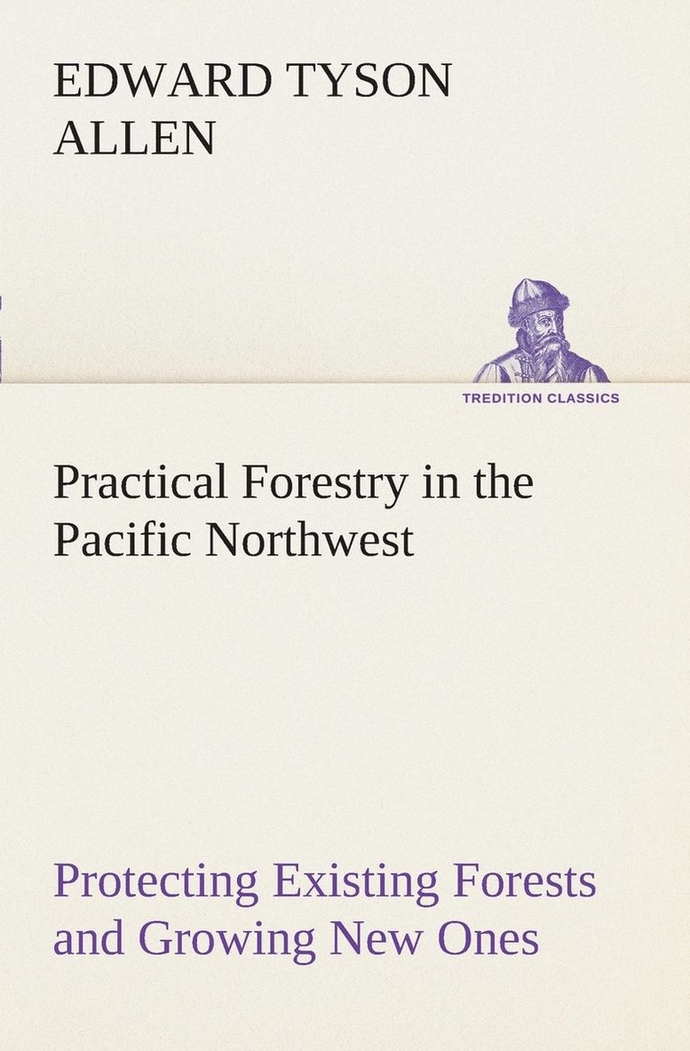 Practical Forestry in the Pacific Northwest Protecting Existing Forests and Growing New Ones, from the Standpoint of the Public and That of the Lumberman, with an Outline of Technical Methods 1