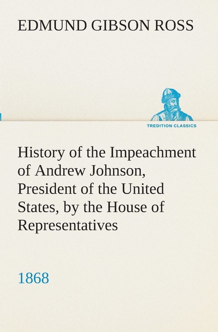 History of the Impeachment of Andrew Johnson, President of the United States, by the House of Representatives, and his trial by the Senate for high crimes and misdemeanors in office, 1868 1