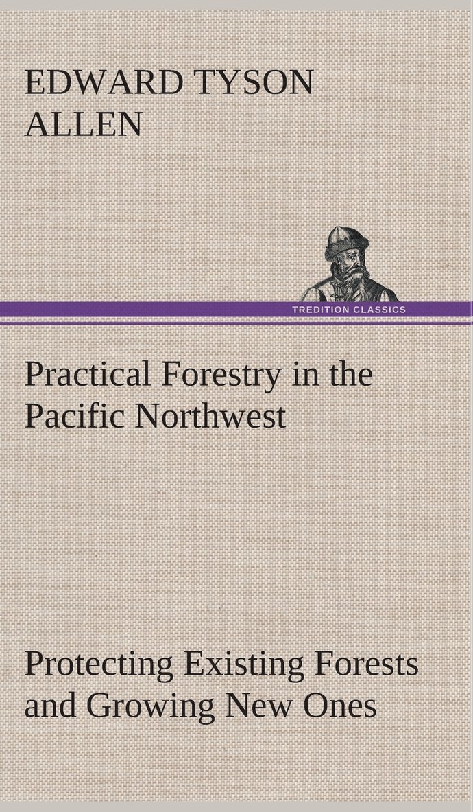 Practical Forestry in the Pacific Northwest Protecting Existing Forests and Growing New Ones, from the Standpoint of the Public and That of the Lumberman, with an Outline of Technical Methods 1