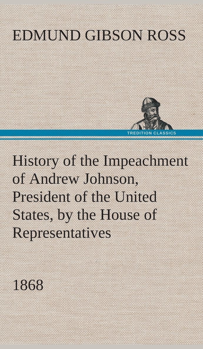 History of the Impeachment of Andrew Johnson, President of the United States, by the House of Representatives, and his trial by the Senate for high crimes and misdemeanors in office, 1868 1