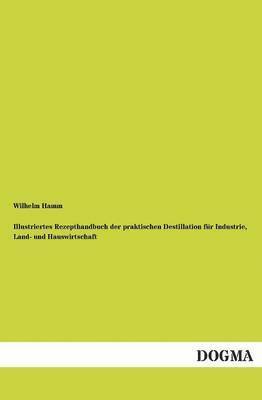 Illustriertes Rezepthandbuch der praktischen Destillation für Industrie, Land- und Hauswirtschaft