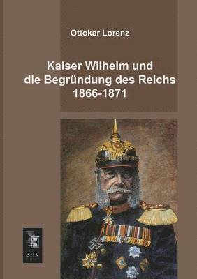 Kaiser Wilhelm Und Die Begrundung Des Reichs 1866-1871