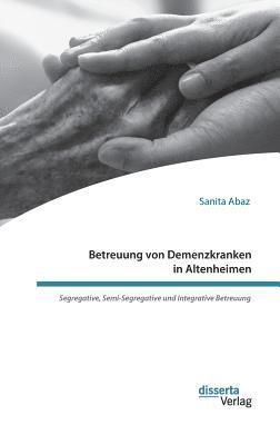 Sanita Abaz - Betreuung von Demenzkranken in Altenheimen. Segregative, Semi-Segregative und Integrative Betreuung, Inbunden