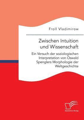 Zwischen Intuition und Wissenschaft. Ein Versuch der soziologischen Interpretation von Oswald Spenglers Morphologie der Weltgeschichte 1