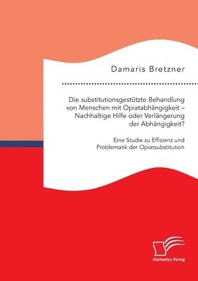 Damaris Bretzner - substitutionsgestützte Behandlung von Menschen mit Opiatabhängigkeit - Nachhaltige Hilfe oder Verlängerung der Abhängigkeit? Eine Studie zu Effizienz und Problematik der Opiatsubstitution, Häftad