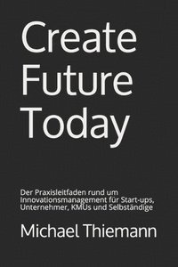 bokomslag Create Future Today: Der Praxisleitfaden rund um Innovationsmanagement für Start-ups, Unternehmer, KMUs und Selbständige