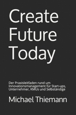 Create Future Today: Der Praxisleitfaden rund um Innovationsmanagement für Start-ups, Unternehmer, KMUs und Selbständige 1