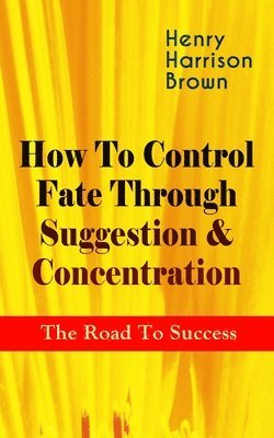 Henry Harrison Brown - How to Control Fate Through Suggestion & Concentration: The Road to Success, Häftad