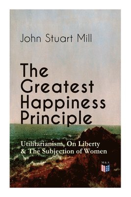 The Greatest Happiness Principle - Utilitarianism, On Liberty & The Subjection of Women 1