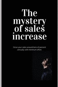 bokomslag The mystery of sales increase: Grow your sales around tens of percent with minimum effort and maximum effect. Let's know the modern sales formula. Bu