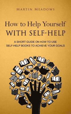 How to Help Yourself With Self-Help: A Short Guide on How to Use Self-Help Books to Achieve Your Goals 1