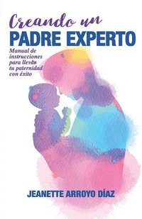 bokomslag Creando Un Padre Experto: Manual de instrucciones para llevar tu paternidad con éxito.