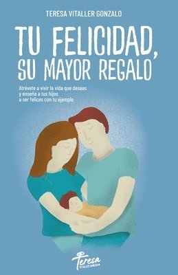 Tu Felicidad, Su Mayor Regalo: Atrévete a vivir la vida que deseas y enseña a tus hijos a ser felices con tu ejemplo