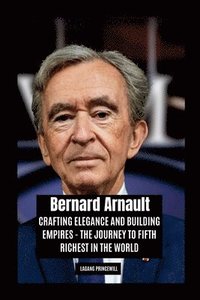 bokomslag Bernard Arnault: Crafting Elegance and Building Empires - The Journey to Fifth Richest in the World