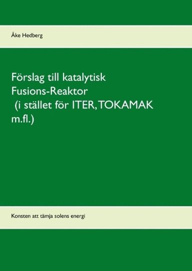 bokomslag Förslag till katalytisk Fusions-Reaktor (i stället för ITER, TOKAMAK m.fl.) : konsten att tämja solens energi