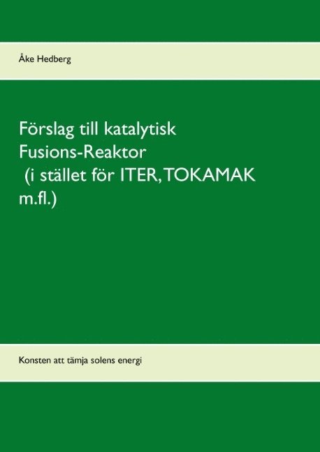 Förslag till katalytisk Fusions-Reaktor (i stället för ITER, TOKAMAK m.fl.) : konsten att tämja solens energi 1