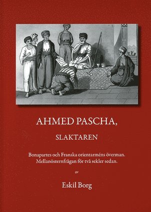 Ahmed Pascha, slaktaren : Bonapartes och franska orientarméns överman : mellanösternfrågan för två sekler sedan 1