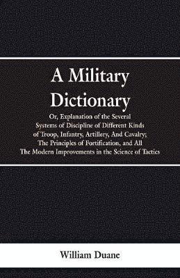Military Dictionary, Or, Explanation of the Several Systems of Discipline of Different Kinds of Troop, Infantry, Artillery, And Cavalry; The Principles of Fortification, and All The Modern Improvements in the Science of Tactics.