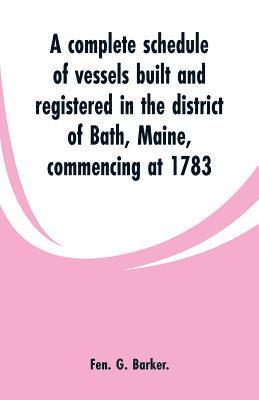 bokomslag A complete schedule of vessels built and registered in the district of Bath, Maine, commencing at 1783