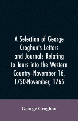 selection of George Croghan's letters and journals relating to tours into the western country--November 16, 1750-November, 1765