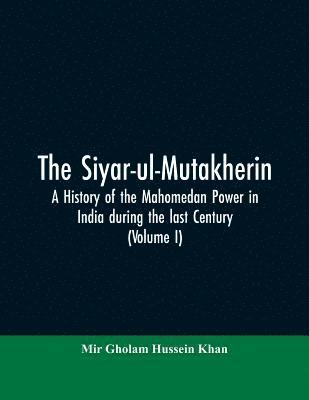 The siyar-ul-Mutakherin, a history of the Mahomedan power in India during the last century (Volume I) 1