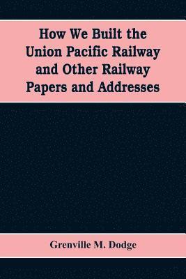 How We Built the Union Pacific Railway and Other Railway Papers and Addresses 1