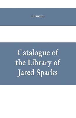 Catalogue of the Library of Jared Sparks; with a list of the historical manuscipts collected by him and now deposited in the library of harvard University 1