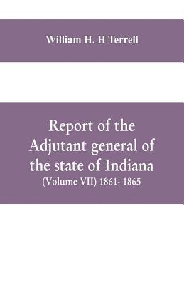 Report of the adjutant general of the state of Indiana (Volume VII) 1861- 1865 1