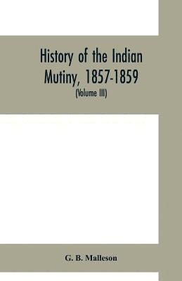History of the Indian mutiny, 1857-1859. Commencing from the close of the second volume of Sir John Kaye's History of the Sepoy war (Volume III) 1