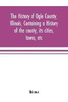 bokomslag The history of Ogle County, Illinois, containing a history of the county, its cities, towns, etc., a biographical directory of its citizens, war record of its volunteers in the late rebellion,