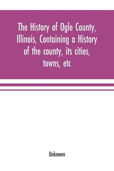 bokomslag The history of Ogle County, Illinois, containing a history of the county, its cities, towns, etc., a biographical directory of its citizens, war record of its volunteers in the late rebellion,