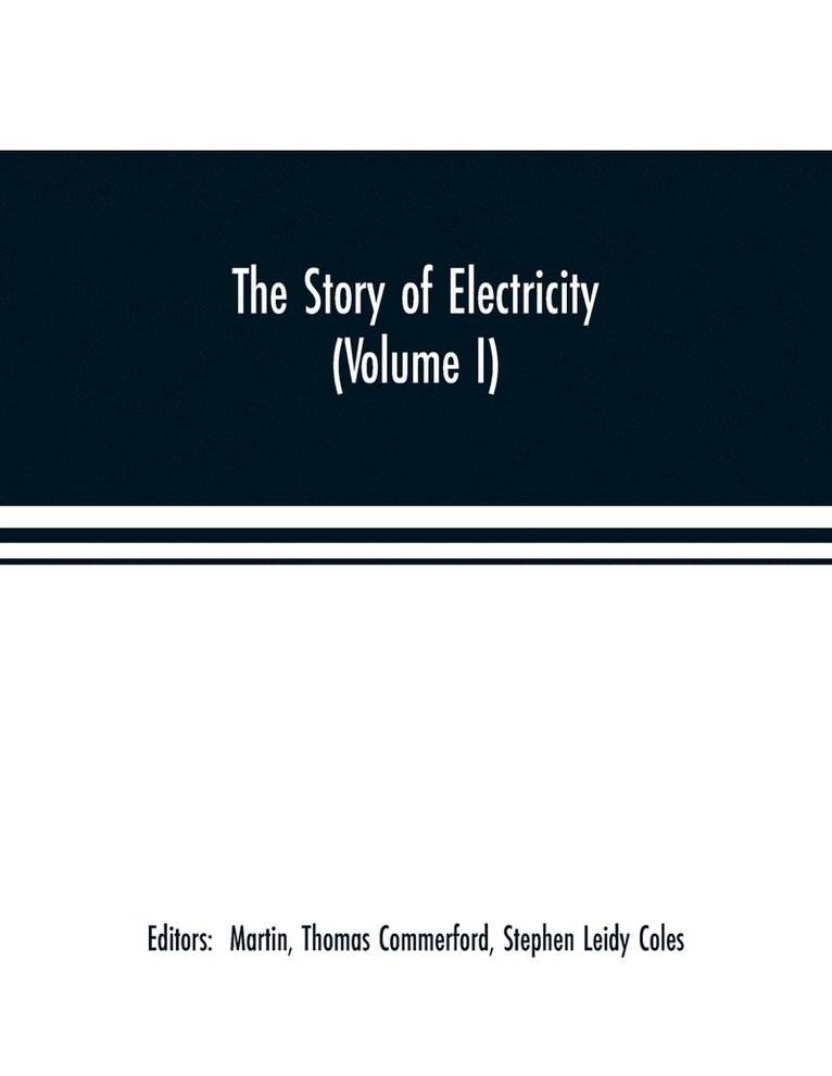 The story of electricity (Volume I) A popular and practical historical account of the establishment and wonderful development of the electrical industry. With engravings and sketches of the pioneers 1
