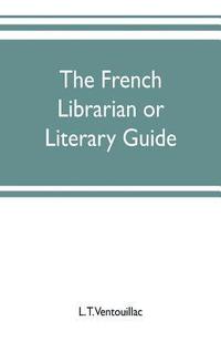 bokomslag The French librarian or Literary guide, pointing out the best works of the principal writers of France, in every branch of literature; with criticisms, personal anecdotes, and bibliographical