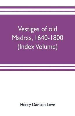 Vestiges of old Madras, 1640-1800; traced from the East India company's records preserved at Fort St. George and the India office, and from other sources (Index Volume) 1