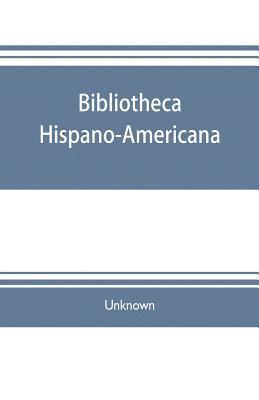 Bibliotheca hispano-americana. A catalogue of Spanish books printed in Mexico, Guatemala, Honduras, the Antilles, Venezuela, Columbia, Ecuador, Peru, Chili, Uruguay, and the Argentine Republic; and 1