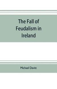 bokomslag The fall of feudalism in Ireland; or, The story of the land league revolution