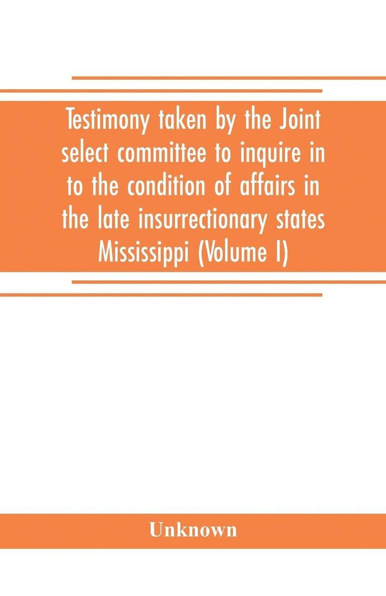 Testimony taken by the Joint select committee to inquire in to the condition of affairs in the late insurrectionary states Mississippi (Volume I) 1