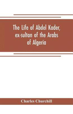 The life of Abdel Kader, ex-sultan of the Arabs of Algeria; written from his own dictation, and comp. from other authentic sources 1
