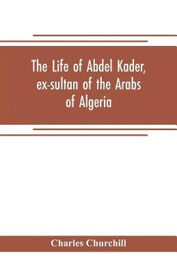 life of Abdel Kader, ex-sultan of the Arabs of Algeria; written from his own dictation, and comp. from other authentic sources