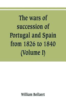 The wars of succession of Portugal and Spain, from 1826 to 1840 1