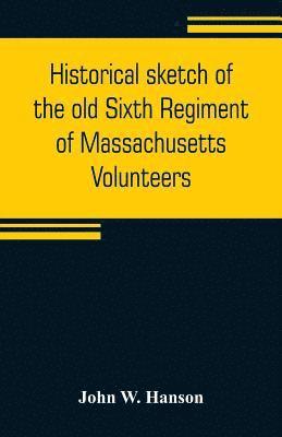 Historical sketch of the old Sixth Regiment of Massachusetts Volunteers 1