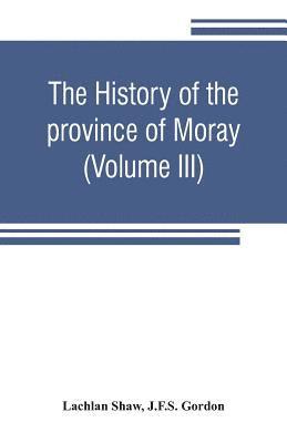 history of the province of Moray. Comprising the counties of Elgin and Nairn, the greater part of the county of Inverness and a portion of the county of Banff, --all called the province of Moray before there was a division into counties (Volume III)