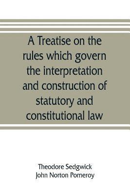 A treatise on the rules which govern the interpretation and construction of statutory and constitutional law 1