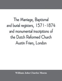 bokomslag marriage, baptismal and burial registers, 1571-1874, and monumental inscriptions of the Dutch Reformed Church, Austin Friars, London; with a short account of the strangers and their churches