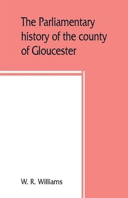 The parliamentary history of the county of Gloucester, including the cities of Bristol and Gloucester, and the boroughs of Cheltenham, Cirencester, Stroud, and Tewkesbury, from the earliest times to 1