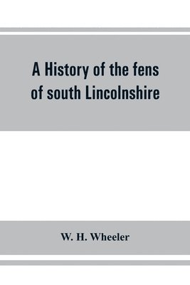 history of the fens of south Lincolnshire, being a description of the rivers Witham and Welland and their estuary, and an account of the reclamation, drainage, and enclosure of the fens adjacent thereto