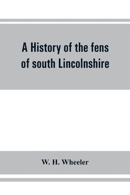 A history of the fens of south Lincolnshire, being a description of the rivers Witham and Welland and their estuary, and an account of the reclamation, drainage, and enclosure of the fens adjacent 1